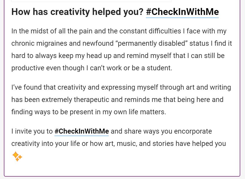 How has creativity helped you? #CheckInWithMe

In the midst of all the pain and the constant difficulties I face with my chronic migraines and newfound "permanently disabled" status I find it hard to always keep my head up and remind myself that I can still be productive even though I can't work or be a student. I've found that creativity and expressing myself through art and writing has been extremely therapeutic and reminds me that being here and finding ways to be present in my own life matters. I invite you to #CheckInWithMe and share ways you incorporate creativity into your life or how art, music, and stories have helped you