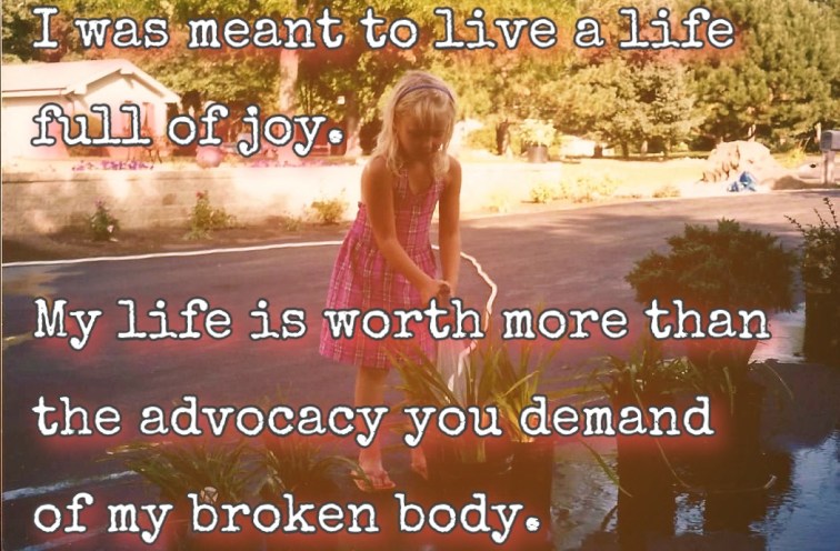 Photo of me as a child water flowers, text overlay says “I was meant to live a life full of joy. My life is worth more than the advocacy you demand of my broken body.”