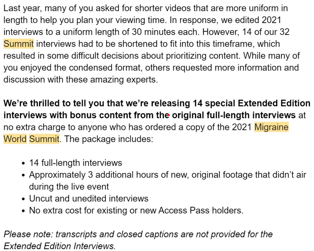 Last year, many of you asked for shorter videos that are more uniform in length to help you plan your viewing time. In response, we edited 2021 interviews to a uniform length of 30 minutes each. However, 14 of our 32 Summit interviews had to be shortened to fit into this timeframe, which resulted in some difficult decisions about prioritizing content. While many of you enjoyed the condensed format, others requested more information and discussion with these amazing experts.

We’re thrilled to tell you that we’re releasing 14 special Extended Edition interviews with bonus content from the original full-length interviews at no extra charge to anyone who has ordered a copy of the 2021 Migraine World Summit. The package includes:

14 full-length interviews
Approximately 3 additional hours of new, original footage that didn’t air during the live event
Uncut and unedited interviews
No extra cost for existing or new Access Pass holders.

Please note: transcripts and closed captions are not provided for the Extended Edition Interviews.
