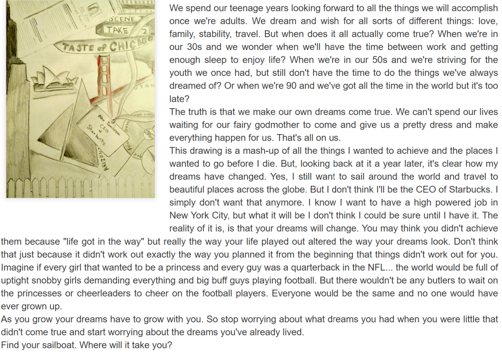 an original blog post that reads: We spend our teenage years looking forward to all the things we will accomplish once we're adults. We dream and wish for all sorts of different things: love, family, stability, travel. But when does it all actually come true? When we're in our 30s and we wonder when we'll have the time between work and getting enough sleep to enjoy life? When we're in our 50s and we're striving for the youth we once had, but still don't have the time to do the things we've always dreamed of? Or when we're 90 and we've got all the time in the world but it's too late?
The truth is that we make our own dreams come true. We can't spend our lives waiting for our fairy godmother to come and give us a pretty dress and make everything happen for us. That's all on us.
This drawing is a mash-up of all the things I wanted to achieve and the places I wanted to go before I die. But, looking back at it a year later, it's clear how my dreams have changed. Yes, I still want to sail around the world and travel to beautiful places across the globe. But I don't think I'll be the CEO of Starbucks. I simply don't want that anymore. I know I want to have a high powered job in New York City, but what it will be I don't think I could be sure until I have it. The reality of it is, is that your dreams will change. You may think you didn't achieve them because "life got in the way" but really the way your life played out altered the way your dreams look. Don't think that just because it didn't work out exactly the way you planned it from the beginning that things didn't work out for you. Imagine if every girl that wanted to be a princess and every guy was a quarterback in the NFL... the world would be full of uptight snobby girls demanding everything and big buff guys playing football. But there wouldn't be any butlers to wait on the princesses or cheerleaders to cheer on the football players. Everyone would be the same and no one would have ever grown up.
As you grow your dreams have to grow with you. So stop worrying about what dreams you had when you were little that didn't come true and start worrying about the dreams you've already lived.
Find your sailboat. Where will it take you?
